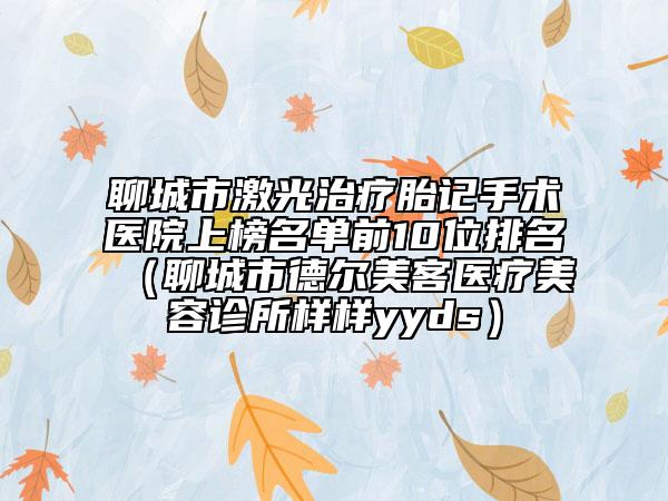 聊城市激光治疗胎记手术医院上榜名单前10位排名（聊城市德尔美客医疗美容诊所样样yyds）