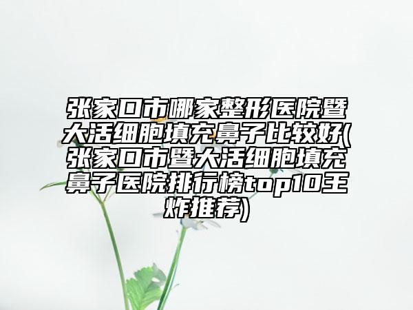 张家口市哪家整形医院暨大活细胞填充鼻子比较好(张家口市暨大活细胞填充鼻子医院排行榜top10王炸推荐)