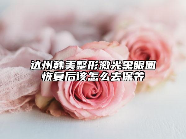 达州韩美整形激光黑眼圈恢复后该怎么去保养
