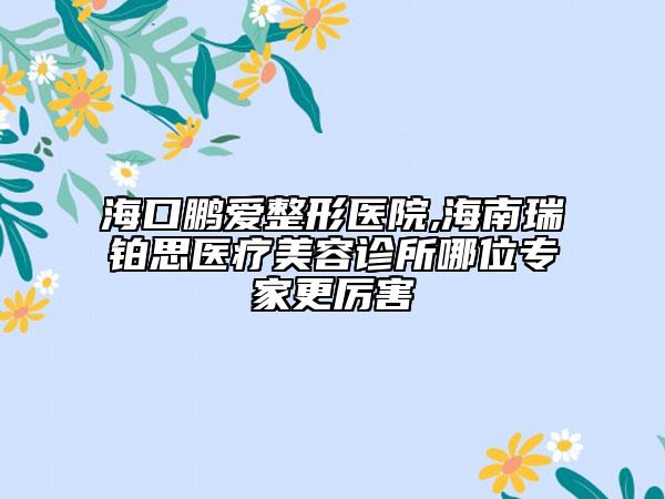 海口鹏爱整形医院,海南瑞铂思医疗美容诊所哪位专家更厉害