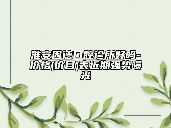 淮安固德口腔诊所好吗-价格(价目)表近期强势曝光