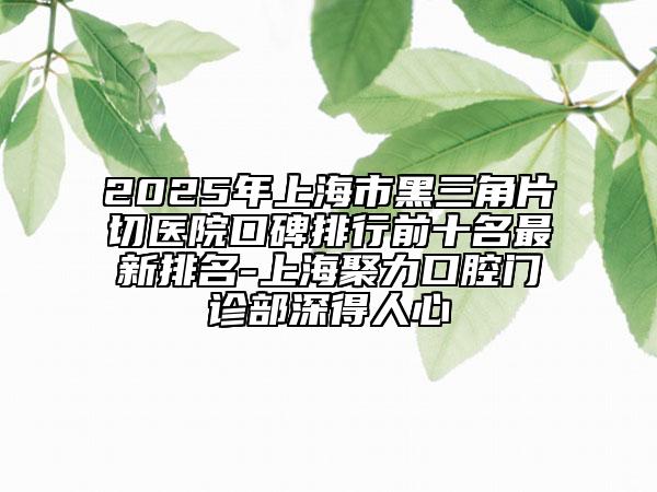 2025年上海市黑三角片切医院口碑排行前十名最新排名-上海聚力口腔门诊部深得人心