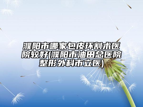 濮阳市哪家包皮环割术医院较好(濮阳市油田总医院整形外科市立医)
