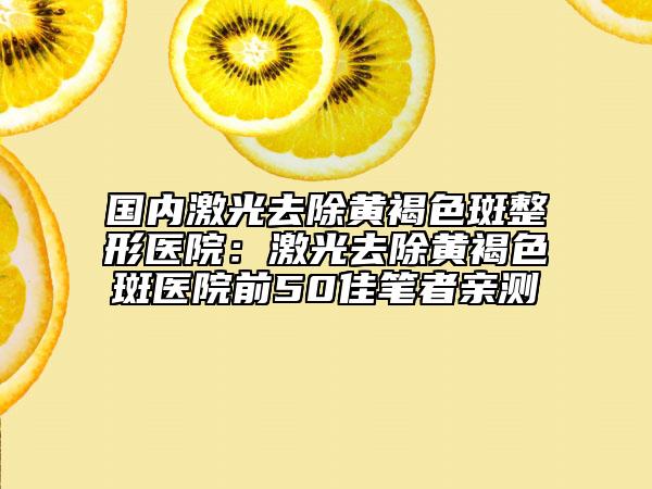 国内激光去除黄褐色斑整形医院：激光去除黄褐色斑医院前50佳笔者亲测