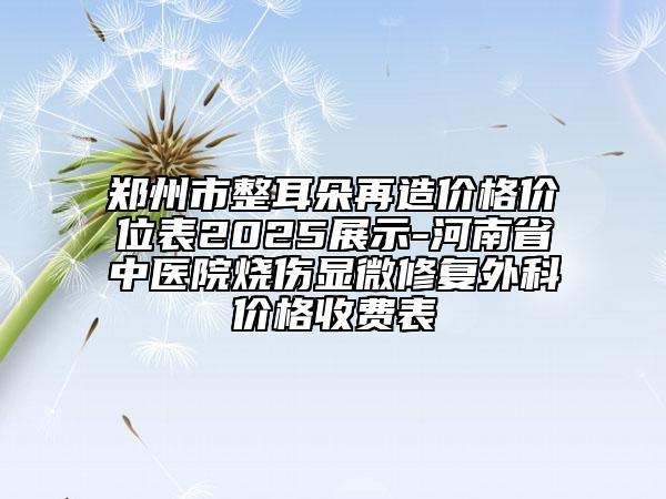 郑州市整耳朵再造价格价位表2025展示-河南省中医院烧伤显微修复外科价格收费表