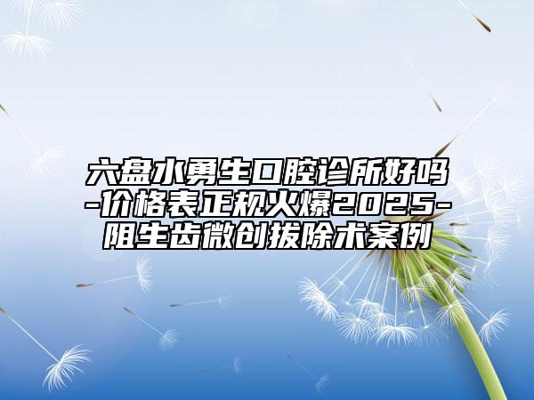 六盘水勇生口腔诊所好吗-价格表正规火爆2025-阻生齿微创拔除术案例