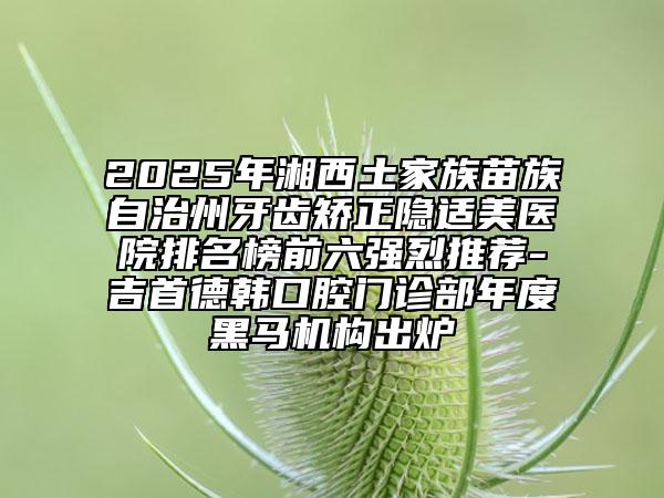 2025年湘西土家族苗族自治州牙齿矫正隐适美医院排名榜前六强烈推荐-吉首德韩口腔门诊部年度黑马机构出炉