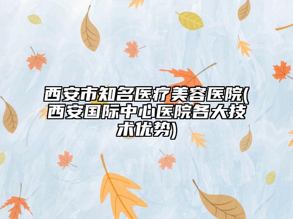 西安市知名医疗美容医院(西安国际中心医院各大技术优势)