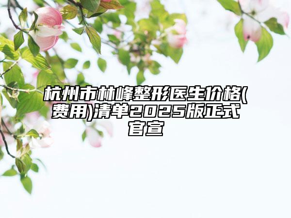 杭州市林峰整形医生价格(费用)清单2025版正式官宣
