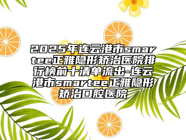 2025年连云港市smartee正雅隐形矫治医院排行榜前十清单流出-连云港市smartee正雅隐形矫治口腔医院