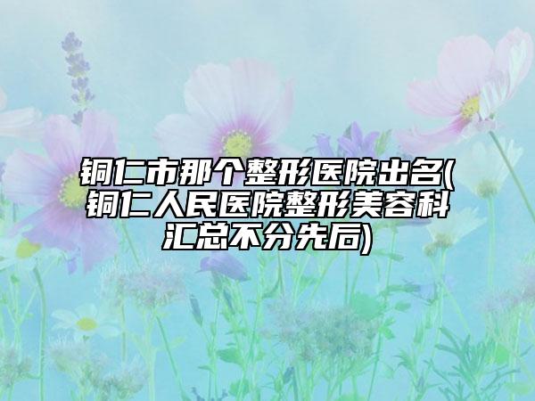 铜仁市那个整形医院出名(铜仁人民医院整形美容科汇总不分先后)