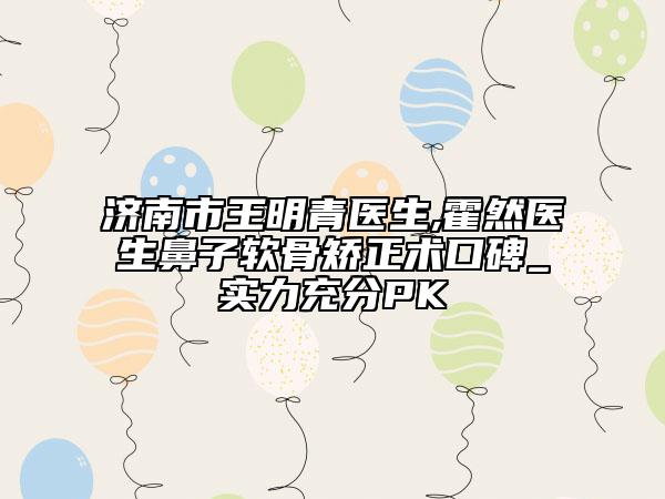 济南市王明青医生,霍然医生鼻子软骨矫正术口碑_实力充分PK