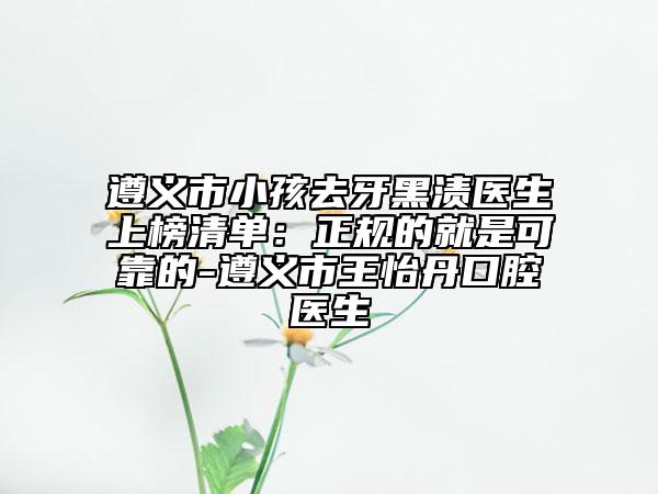 遵义市小孩去牙黑渍医生上榜清单：正规的就是可靠的-遵义市王怡丹口腔医生