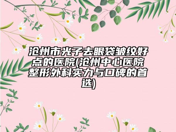 沧州市光子去眼袋皱纹好点的医院(沧州中心医院整形外科实力与口碑的首选)