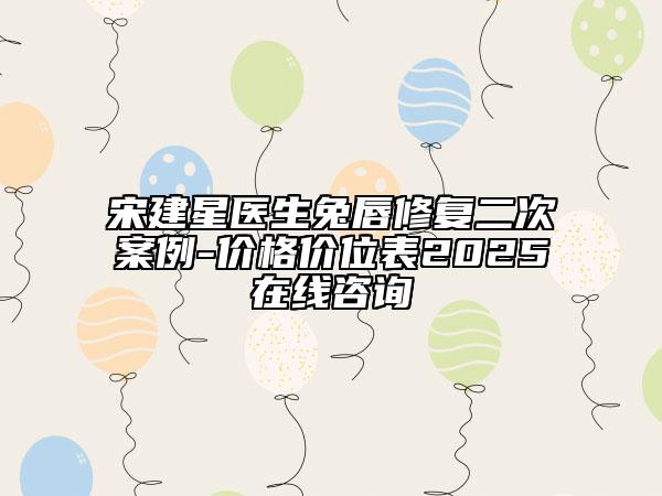 宋建星医生兔唇修复二次案例-价格价位表2025在线咨询
