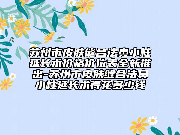苏州市皮肤缝合法鼻小柱延长术价格价位表全新推出-苏州市皮肤缝合法鼻小柱延长术得花多少钱