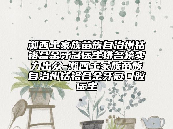 湘西土家族苗族自治州钴铬合金牙冠医生排名榜实力出众-湘西土家族苗族自治州钴铬合金牙冠口腔医生