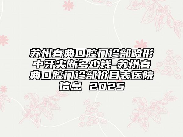 苏州春典口腔门诊部畸形中牙尖断多少钱-苏州春典口腔门诊部价目表医院信息 2025