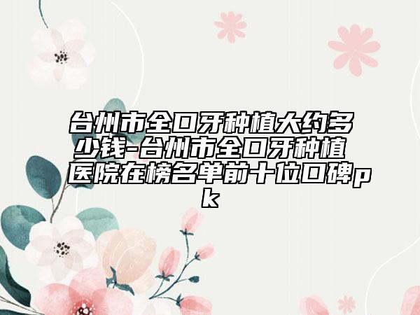 台州市全口牙种植大约多少钱-台州市全口牙种植医院在榜名单前十位口碑pk