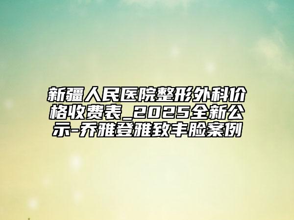 新疆人民医院整形外科价格收费表_2025全新公示-乔雅登雅致丰脸案例