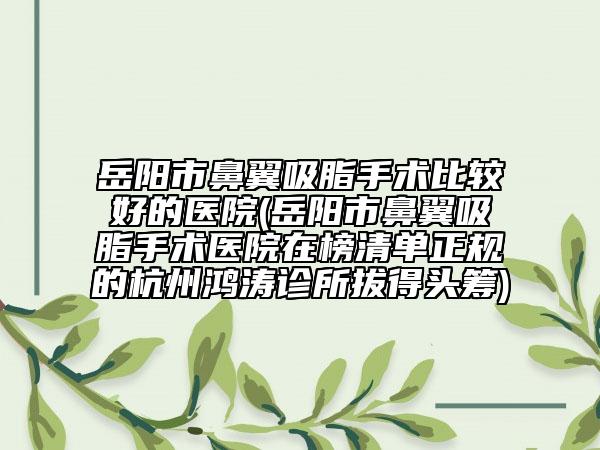 岳阳市鼻翼吸脂手术比较好的医院(岳阳市鼻翼吸脂手术医院在榜清单正规的杭州鸿涛诊所拔得头筹)
