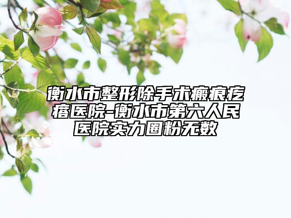 衡水市整形除手术瘢痕疙瘩医院-衡水市第六人民医院实力圈粉无数