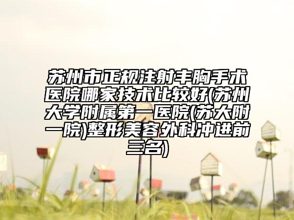 苏州市正规注射丰胸手术医院哪家技术比较好(苏州大学附属第一医院(苏大附一院)整形美容外科冲进前三名)
