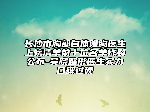 长沙市胸部自体隆胸医生上榜清单前十位名单炸裂公布-吴晓整形医生实力口碑过硬