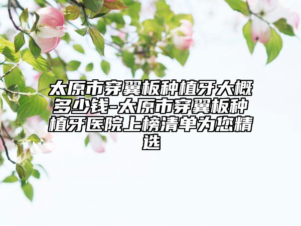 太原市穿翼板种植牙大概多少钱-太原市穿翼板种植牙医院上榜清单为您精选