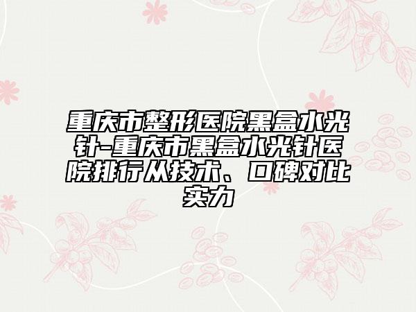 重庆市整形医院黑盒水光针-重庆市黑盒水光针医院排行从技术、口碑对比实力