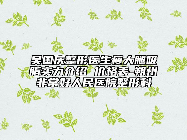 吴国庆整形医生瘦大腿吸脂实力介绍 价格表-朔州非常好人民医院整形科