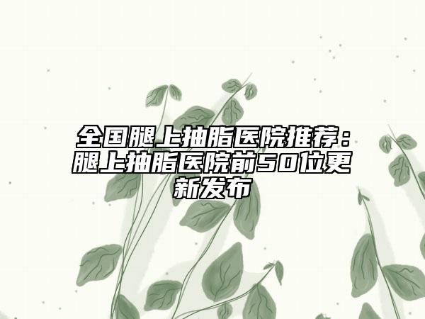 全国腿上抽脂医院推荐：腿上抽脂医院前50位更新发布