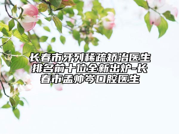 长春市牙列稀疏矫治医生排名前十位全新出炉-长春市孟帅岑口腔医生