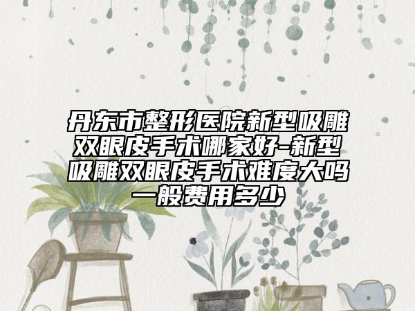 丹东市整形医院新型吸雕双眼皮手术哪家好-新型吸雕双眼皮手术难度大吗一般费用多少