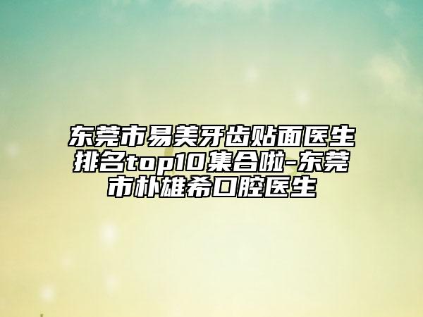 东莞市易美牙齿贴面医生排名top10集合啦-东莞市朴雄希口腔医生