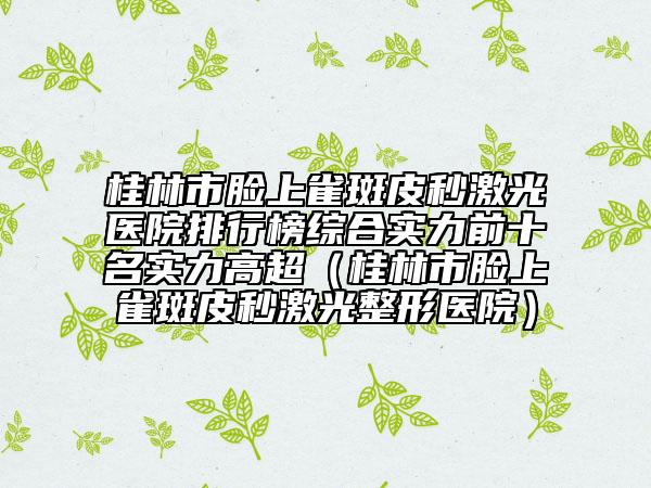 桂林市脸上雀斑皮秒激光医院排行榜综合实力前十名实力高超（桂林市脸上雀斑皮秒激光整形医院）