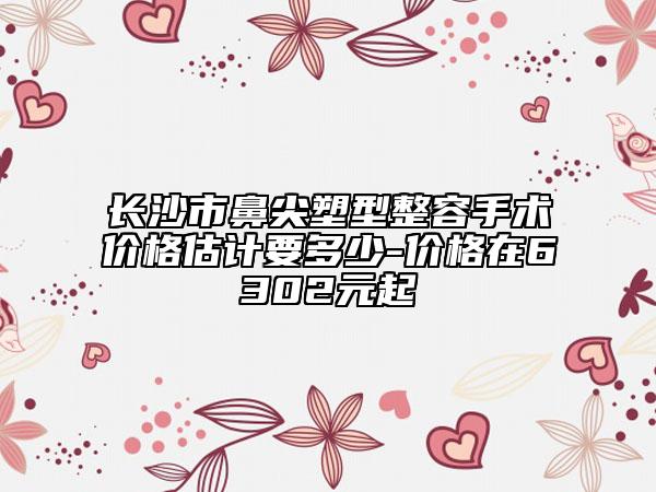 长沙市鼻尖塑型整容手术价格估计要多少-价格在6302元起