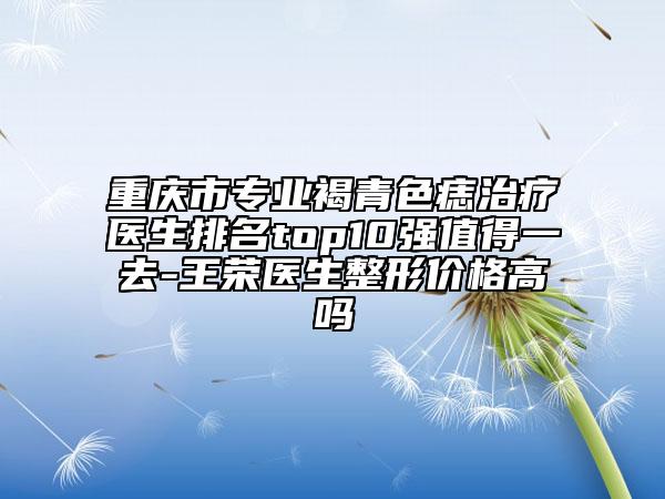 重庆市专业褐青色痣治疗医生排名top10强值得一去-王荣医生整形价格高吗