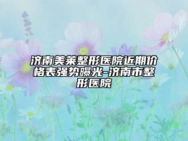 济南美莱整形医院近期价格表强势曝光-济南市整形医院