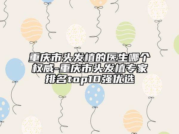 重庆市头发植的医生哪个权威-重庆市头发植专家排名top10强优选