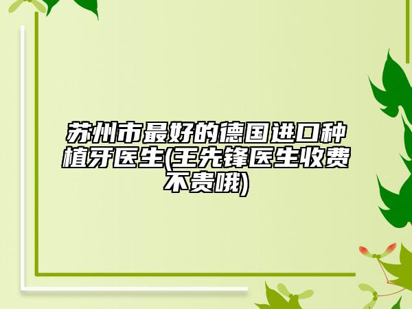 苏州市最好的德国进口种植牙医生(王先锋医生收费不贵哦)
