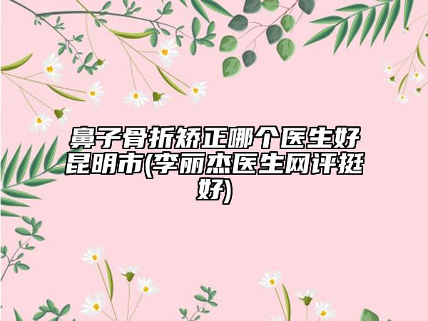 鼻子骨折矫正哪个医生好昆明市(李丽杰医生网评挺好)