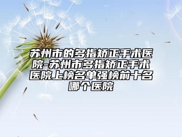 苏州市的多指矫正手术医院-苏州市多指矫正手术医院上榜名单强榜前十名哪个医院