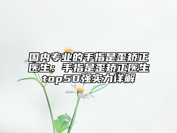 国内专业的手指是歪矫正医生：手指是歪矫正医生top50强实力详解