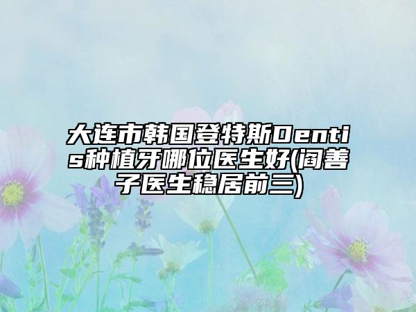 大连市韩国登特斯Dentis种植牙哪位医生好(阎善子医生稳居前三)