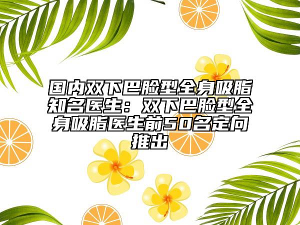 国内双下巴脸型全身吸脂知名医生：双下巴脸型全身吸脂医生前50名定向推出
