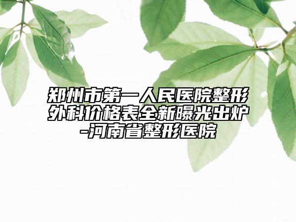 郑州市第一人民医院整形外科价格表全新曝光出炉-河南省整形医院