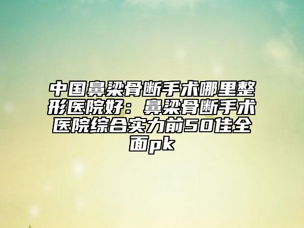 中国鼻梁骨断手术哪里整形医院好：鼻梁骨断手术医院综合实力前50佳全面pk