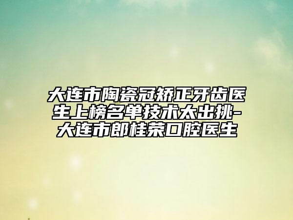 大连市陶瓷冠矫正牙齿医生上榜名单技术太出挑-大连市郎桂荣口腔医生
