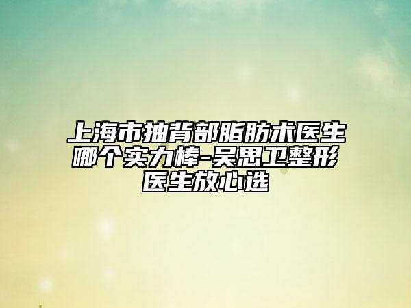 上海市抽背部脂肪术医生哪个实力棒-吴思卫整形医生放心选